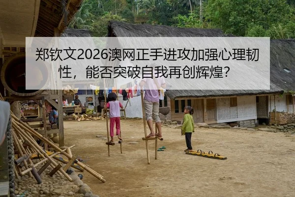 郑钦文2026澳网正手进攻加强心理韧性，能否突破自我再创辉煌？