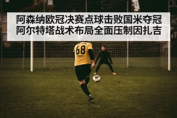 阿森纳欧冠决赛点球击败国米夺冠阿尔特塔战术布局全面压制因扎吉