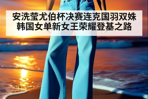 安洗莹尤伯杯决赛连克国羽双姝韩国女单新女王荣耀登基之路