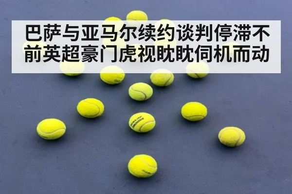 巴萨与亚马尔续约谈判停滞不前英超豪门虎视眈眈伺机而动