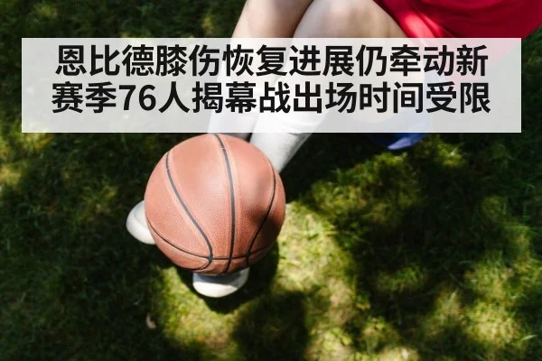 恩比德膝伤恢复进展仍牵动新赛季76人揭幕战出场时间受限